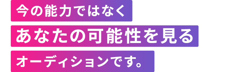 今の能力ではなくあなたの可能性を見るオーディションです。