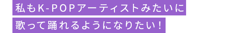 私もK-POPアーティストみたいに歌って踊れるようになりたい！