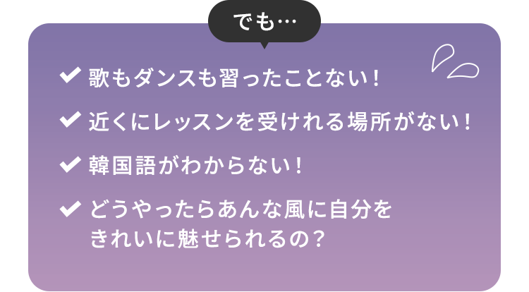 でも…歌もダンスも習ったことない！ 近くにレッスンを受けれる場所がない！ 韓国語がわからない！ どうやったらあんな風に自分をきれいに魅せられるの？