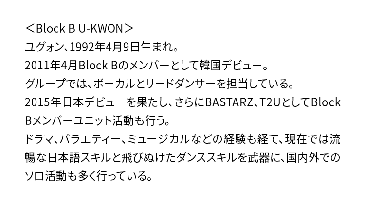 ＜Block B U-KWON＞ユグォン、1992年4月9日生まれ。2011年4月Block Bのメンバーとして韓国デビュー。グループでは、ボーカルとリードダンサーを担当している。2015年日本デビューを果たし、さらにBASTARZ、T2UとしてBlock Bメンバーユニット活動も行う。ドラマ、バラエティー、ミュージカルなどの経験も経て、現在では流暢な日本語スキルと飛びぬけたダンススキルを武器に、国内外でのソロ活動も多く行っている。