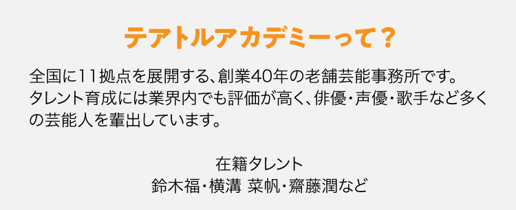 テアトルアカデミーって？全国に11拠点を展開する、創業40年の老舗芸能事務所です。タレント育成には業界内でも評価が高く、俳優・声優・歌手など多くの芸能人を輩出しています。在籍タレント鈴木福・横溝 菜帆・齋藤潤など