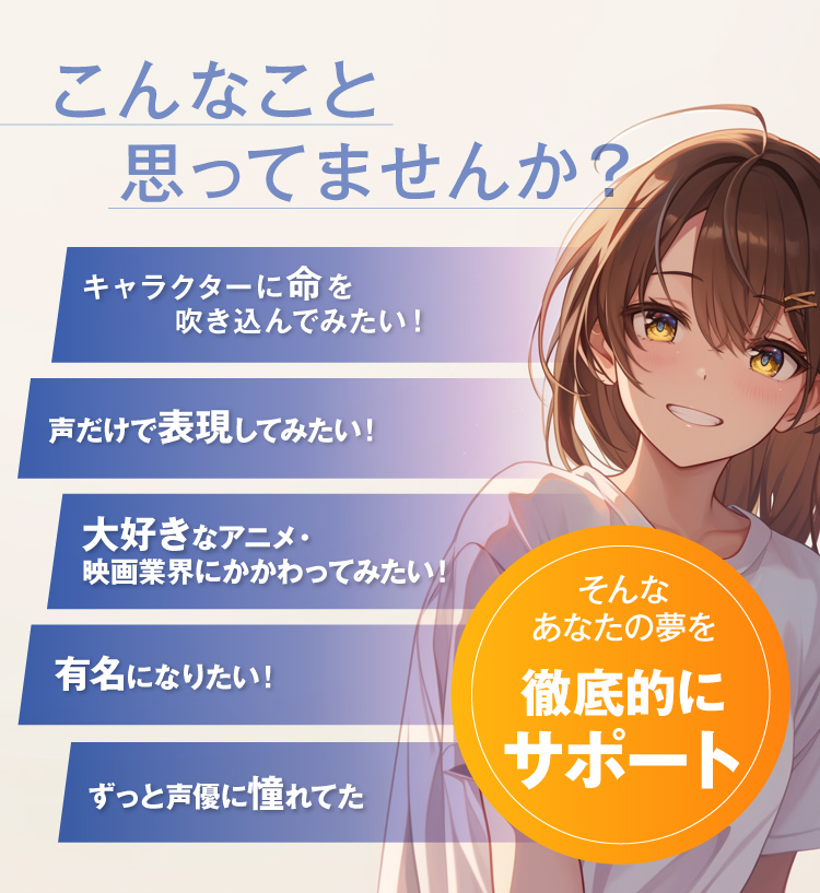 こんなこと思ってませんか？キャラクターに命を吹き込んでみたい！声だけで表現してみたい！大好きなアニメ・映画業界にかかわってみたい！有名になりたい！ずっと声優に憧れてた