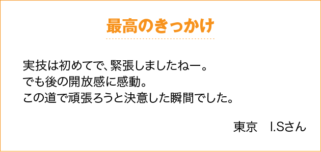 最高のきっかけ 実技は初めてで、緊張しましたねー。でも後の開放感に感動。この道で頑張ろうと決意した瞬間でした。 東京　I.Sさん