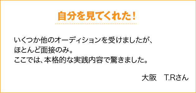 自分を見てくれた！ いくつか他のオーディションを受けましたが、ほとんど面接のみ。ここでは、本格的な実践内容で驚きました。 大阪　T.Rさん