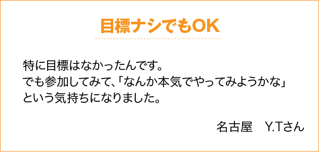 目標ナシでもOK 特に目標はなかったんです。でも参加してみて、「なんか本気でやってみようかな」という気持ちになりました。 名古屋　Y.Tさん