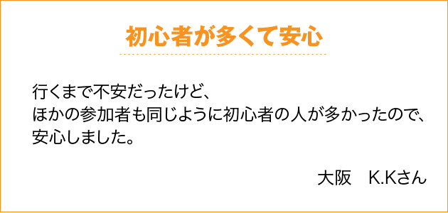 初心者が多くて安心 行くまで不安だったけど、ほかの参加者も同じように初心者の人が多かったので、安心しました。 大阪　K.Kさん