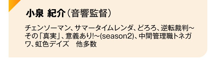 小泉 紀介（音響監督）チェンソーマン、サマータイムレンダ、どろろ、逆転裁判～その「真実」、意義あり!～(season2)、中間管理職トネガワ、虹色デイズ　他多数