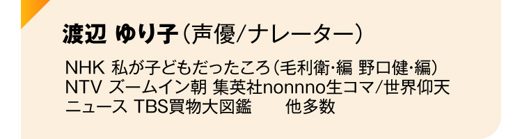 渡辺 ゆり子（声優/ナレーター）NHK 私が子どもだったころ（毛利衛・編 野口健・編）
NTV ズームイン朝 集英社nonnno生コマ/世界仰天ニュース TBS買物大図鑑　　他多数