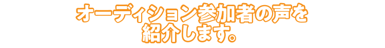 オーディション参加者の声を紹介します。