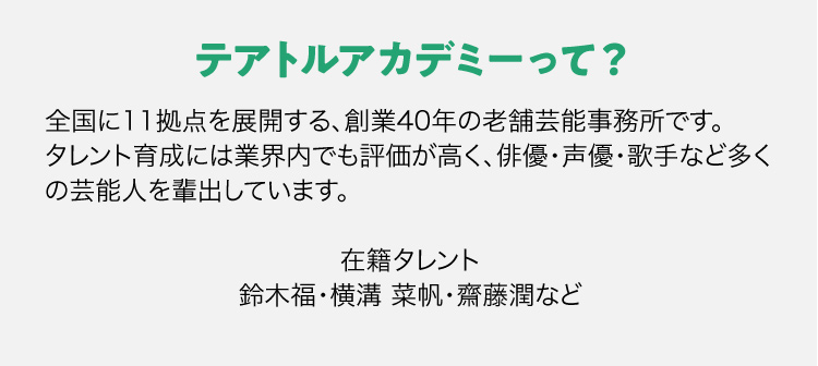 テアトルアカデミーって？全国に11拠点を展開する、創業40年の老舗芸能事務所です。タレント育成には業界内でも評価が高く、俳優・声優・歌手など多くの芸能人を輩出しています。在籍タレント鈴木福・横溝 菜帆・齋藤潤など