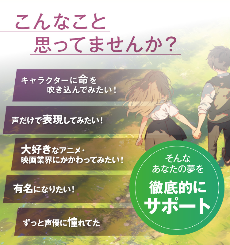 こんなこと思ってませんか？キャラクターに命を吹き込んでみたい！声だけで表現してみたい！大好きなアニメ・映画業界にかかわってみたい！有名になりたい！ずっと声優に憧れてた