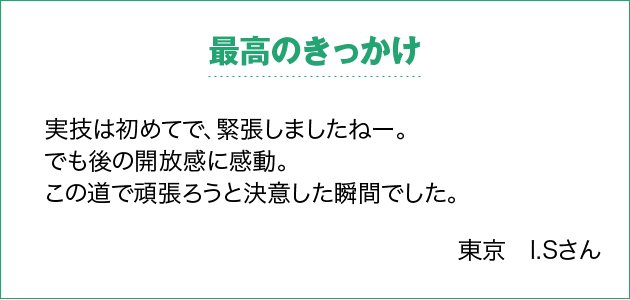 最高のきっかけ 実技は初めてで、緊張しましたねー。でも後の開放感に感動。この道で頑張ろうと決意した瞬間でした。 東京　I.Sさん