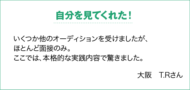 自分を見てくれた！ いくつか他のオーディションを受けましたが、ほとんど面接のみ。ここでは、本格的な実践内容で驚きました。 大阪　T.Rさん