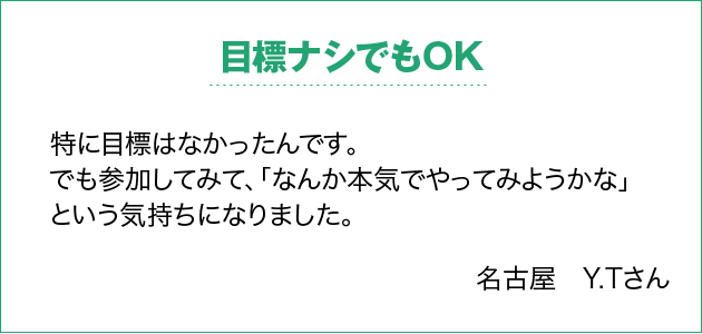 目標ナシでもOK 特に目標はなかったんです。でも参加してみて、「なんか本気でやってみようかな」という気持ちになりました。 名古屋　Y.Tさん