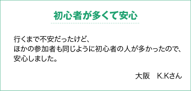 初心者が多くて安心 行くまで不安だったけど、ほかの参加者も同じように初心者の人が多かったので、安心しました。 大阪　K.Kさん