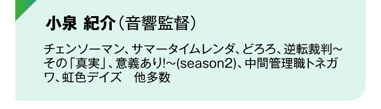 小泉 紀介（音響監督）チェンソーマン、サマータイムレンダ、どろろ、逆転裁判～その「真実」、意義あり!～(season2)、中間管理職トネガワ、虹色デイズ　他多数