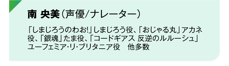 南 央美（声優/ナレーター）「しまじろうのわお！」しまじろう役、「おじゃる丸」アカネ役、「銀魂」たま役、「コードギアス 反逆のルルーシュ」ユーフェミア・リ・ブリタニア役　他多数