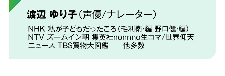 渡辺 ゆり子（声優/ナレーター）NHK 私が子どもだったころ（毛利衛・編 野口健・編）
NTV ズームイン朝 集英社nonnno生コマ/世界仰天ニュース TBS買物大図鑑　　他多数